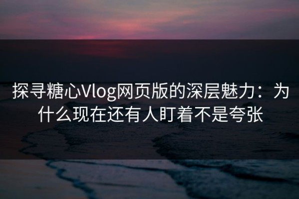 探寻糖心Vlog网页版的深层魅力：为什么现在还有人盯着不是夸张