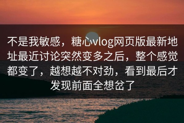 不是我敏感，糖心vlog网页版最新地址最近讨论突然变多之后，整个感觉都变了，越想越不对劲，看到最后才发现前面全想岔了