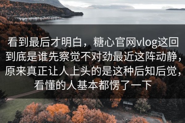 看到最后才明白，糖心官网vlog这回到底是谁先察觉不对劲最近这阵动静，原来真正让人上头的是这种后知后觉，看懂的人基本都愣了一下