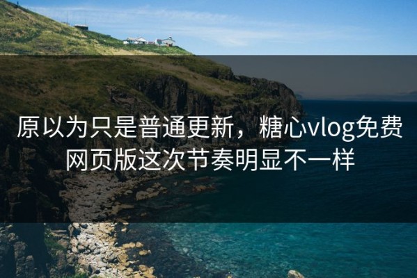 原以为只是普通更新，糖心vlog免费网页版这次节奏明显不一样