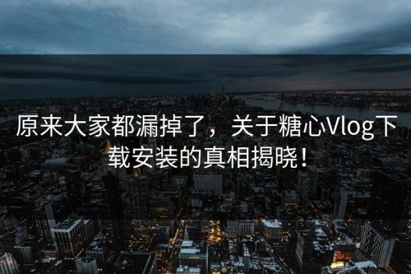 原来大家都漏掉了，关于糖心Vlog下载安装的真相揭晓！