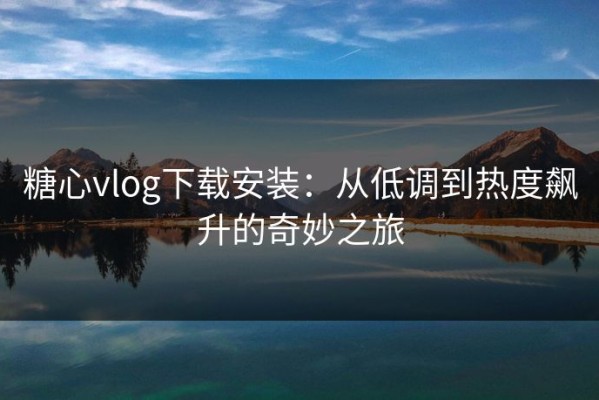 糖心vlog下载安装：从低调到热度飙升的奇妙之旅