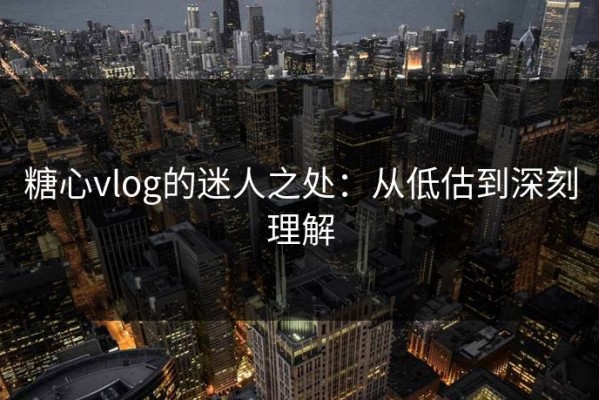 糖心vlog的迷人之处：从低估到深刻理解