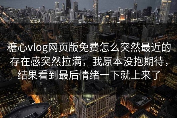 糖心vlog网页版免费怎么突然最近的存在感突然拉满，我原本没抱期待，结果看到最后情绪一下就上来了