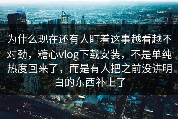 为什么现在还有人盯着这事越看越不对劲，糖心vlog下载安装，不是单纯热度回来了，而是有人把之前没讲明白的东西补上了
