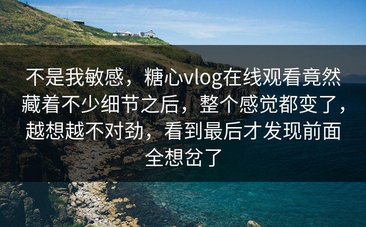 不是我敏感，糖心vlog在线观看竟然藏着不少细节之后，整个感觉都变了，越想越不对劲，看到最后才发现前面全想岔了