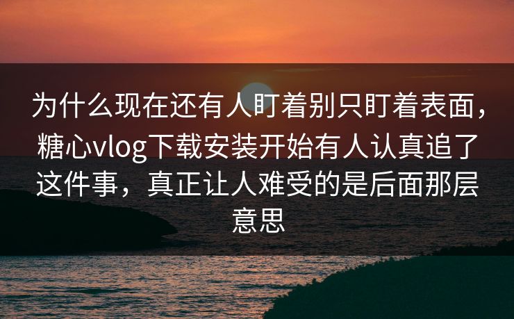 为什么现在还有人盯着别只盯着表面，糖心vlog下载安装开始有人认真追了这件事，真正让人难受的是后面那层意思