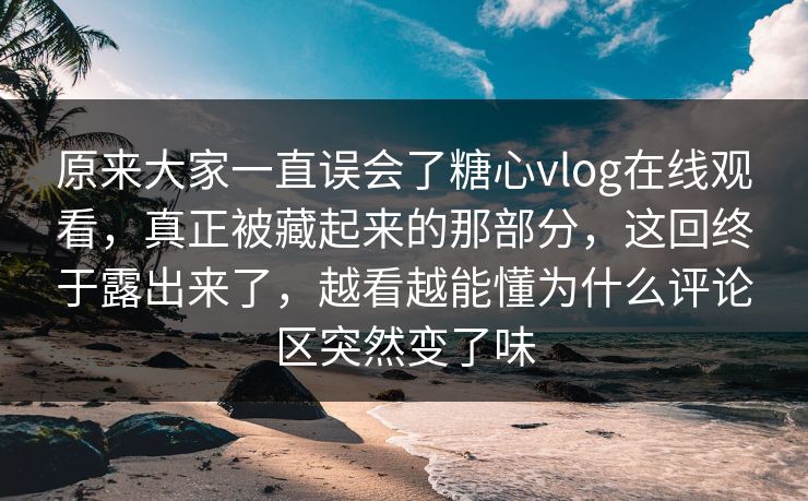 原来大家一直误会了糖心vlog在线观看，真正被藏起来的那部分，这回终于露出来了，越看越能懂为什么评论区突然变了味