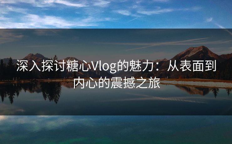 深入探讨糖心Vlog的魅力：从表面到内心的震撼之旅