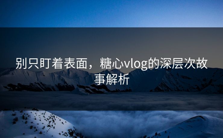 别只盯着表面，糖心vlog的深层次故事解析