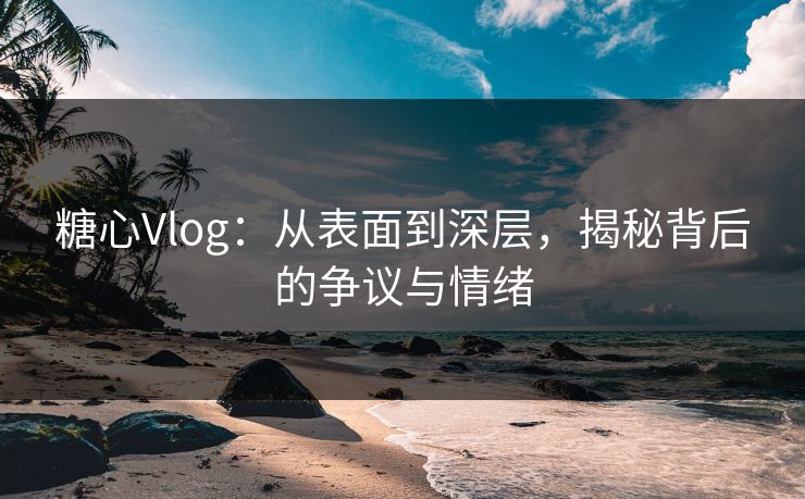 糖心Vlog：从表面到深层，揭秘背后的争议与情绪