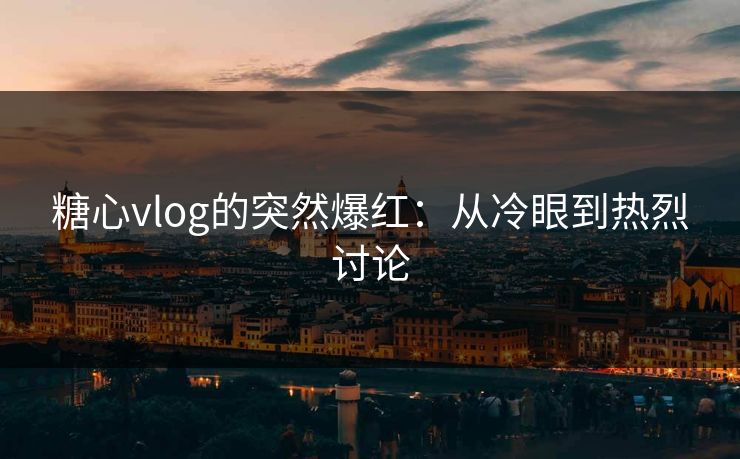糖心vlog的突然爆红：从冷眼到热烈讨论