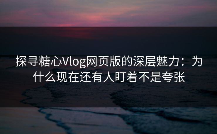 探寻糖心Vlog网页版的深层魅力：为什么现在还有人盯着不是夸张