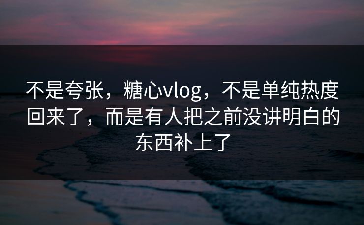 不是夸张，糖心vlog，不是单纯热度回来了，而是有人把之前没讲明白的东西补上了