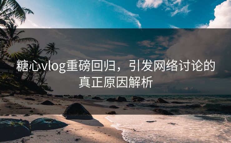 糖心vlog重磅回归，引发网络讨论的真正原因解析