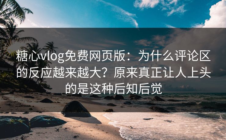 糖心vlog免费网页版：为什么评论区的反应越来越大？原来真正让人上头的是这种后知后觉