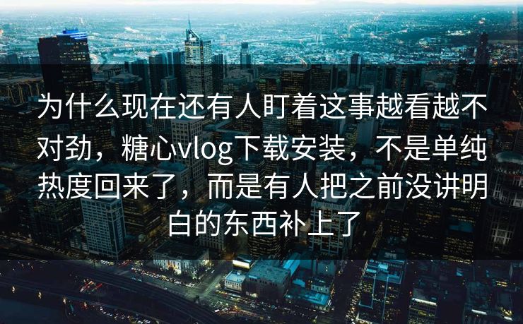 为什么现在还有人盯着这事越看越不对劲，糖心vlog下载安装，不是单纯热度回来了，而是有人把之前没讲明白的东西补上了