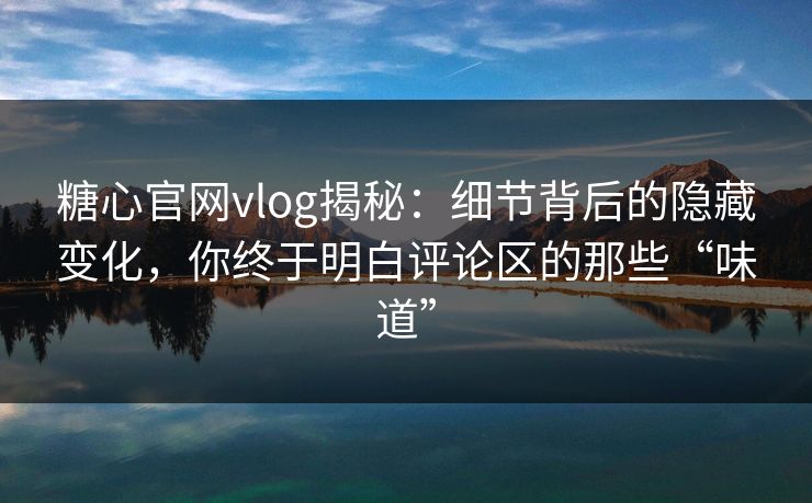 糖心官网vlog揭秘：细节背后的隐藏变化，你终于明白评论区的那些“味道”