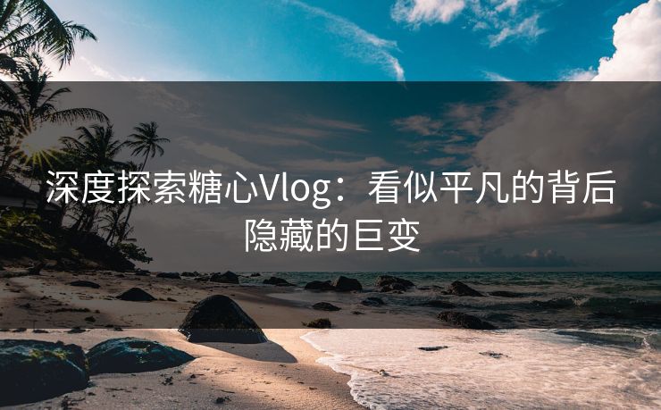 深度探索糖心Vlog：看似平凡的背后隐藏的巨变