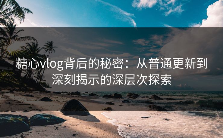 糖心vlog背后的秘密：从普通更新到深刻揭示的深层次探索