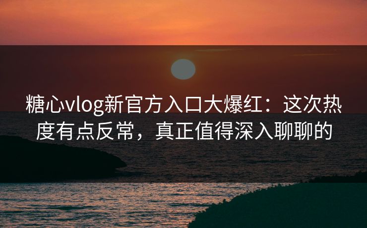 糖心vlog新官方入口大爆红：这次热度有点反常，真正值得深入聊聊的