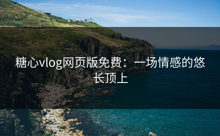 糖心vlog网页版免费：一场情感的悠长顶上