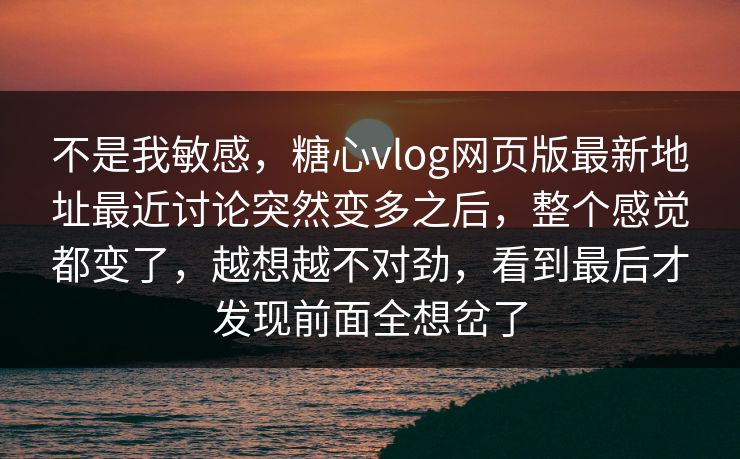 不是我敏感，糖心vlog网页版最新地址最近讨论突然变多之后，整个感觉都变了，越想越不对劲，看到最后才发现前面全想岔了