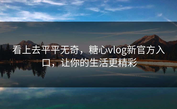 看上去平平无奇，糖心vlog新官方入口，让你的生活更精彩