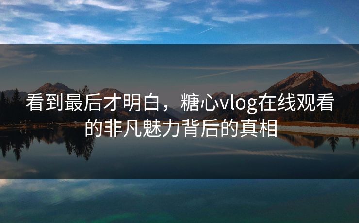 看到最后才明白,糖心vlog在线观看的非凡魅力背后的真相 看到最后才明白,糖心vlog在线观看的非凡魅力背后的真相