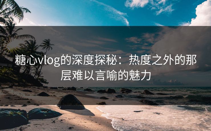 糖心vlog的深度探秘：热度之外的那层难以言喻的魅力