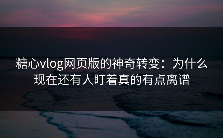 糖心vlog网页版的神奇转变：为什么现在还有人盯着真的有点离谱
