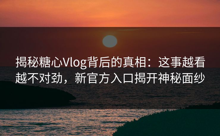 揭秘糖心Vlog背后的真相：这事越看越不对劲，新官方入口揭开神秘面纱