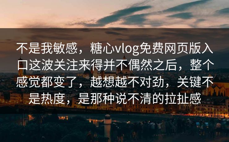 不是我敏感，糖心vlog免费网页版入口这波关注来得并不偶然之后，整个感觉都变了，越想越不对劲，关键不是热度，是那种说不清的拉扯感