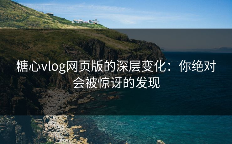 糖心vlog网页版的深层变化：你绝对会被惊讶的发现