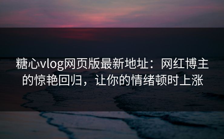 糖心vlog网页版最新地址：网红博主的惊艳回归，让你的情绪顿时上涨