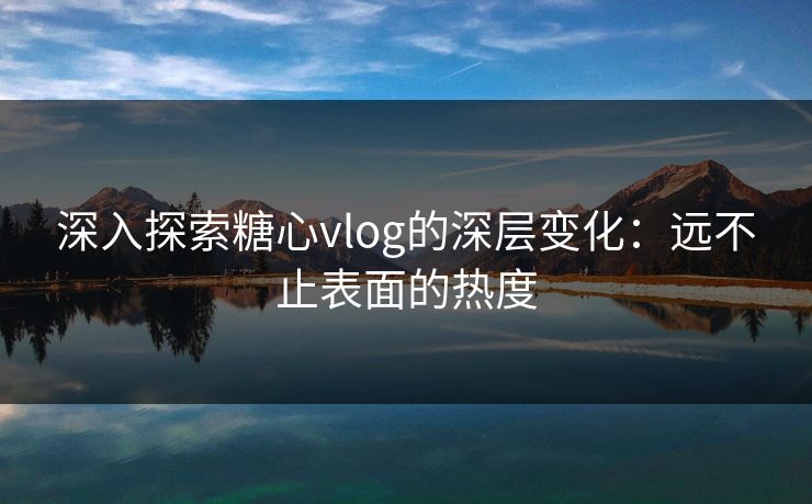 深入探索糖心vlog的深层变化：远不止表面的热度