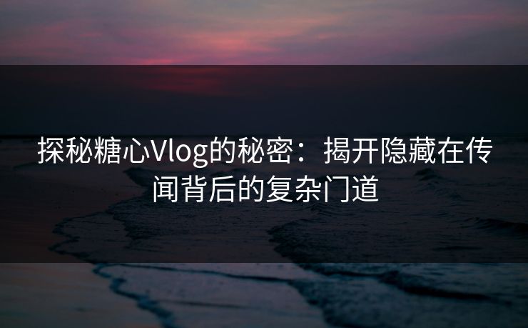 探秘糖心Vlog的秘密：揭开隐藏在传闻背后的复杂门道