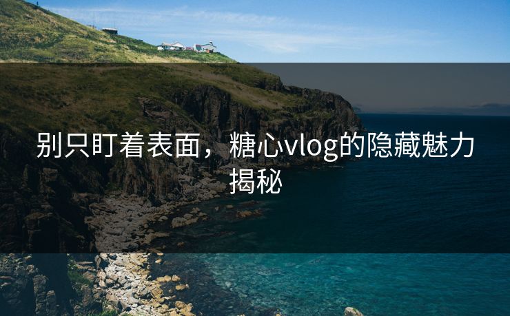别只盯着表面，糖心vlog的隐藏魅力揭秘