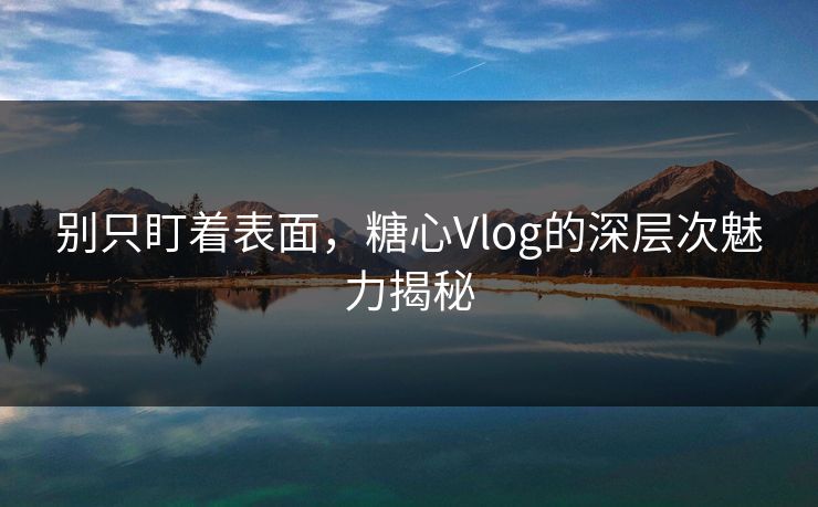 别只盯着表面，糖心Vlog的深层次魅力揭秘