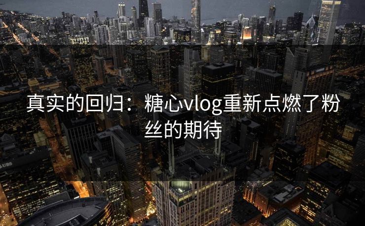 真实的回归：糖心vlog重新点燃了粉丝的期待
