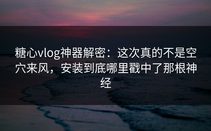 糖心vlog神器解密：这次真的不是空穴来风，安装到底哪里戳中了那根神经