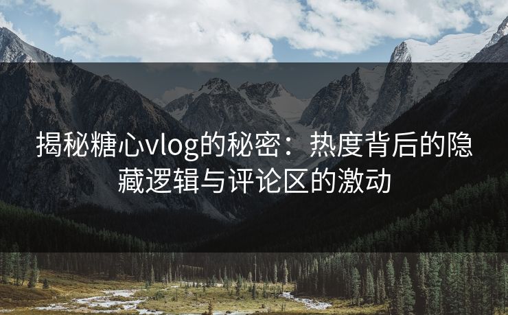 揭秘糖心vlog的秘密：热度背后的隐藏逻辑与评论区的激动