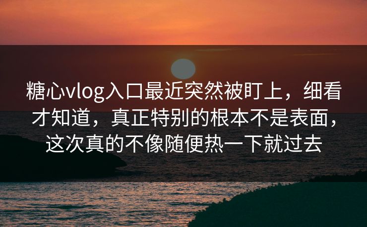 糖心vlog入口最近突然被盯上，细看才知道，真正特别的根本不是表面，这次真的不像随便热一下就过去