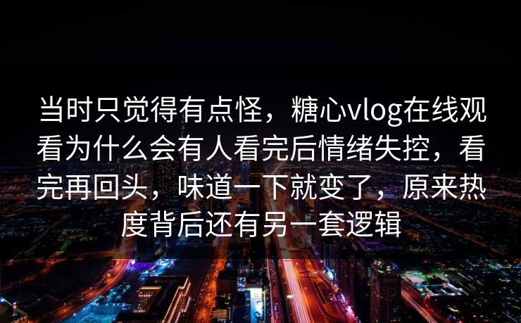 当时只觉得有点怪，糖心vlog在线观看为什么会有人看完后情绪失控，看完再回头，味道一下就变了，原来热度背后还有另一套逻辑