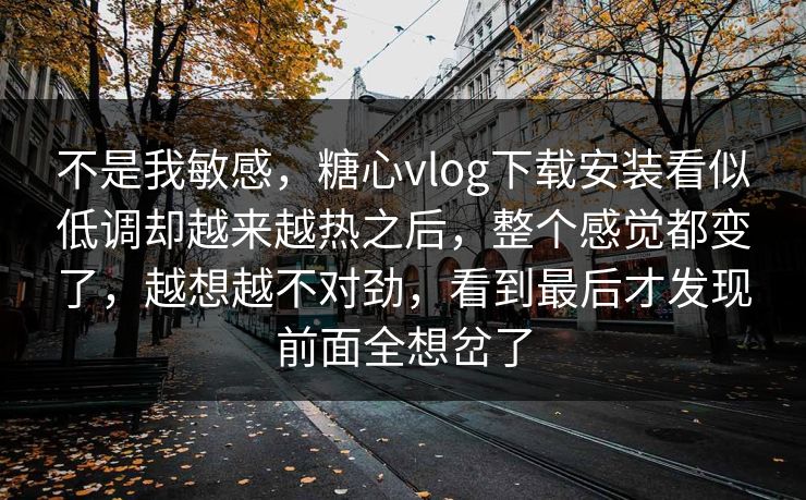 不是我敏感，糖心vlog下载安装看似低调却越来越热之后，整个感觉都变了，越想越不对劲，看到最后才发现前面全想岔了