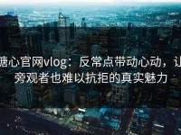 糖心官网vlog：反常点带动心动，让旁观者也难以抗拒的真实魅力