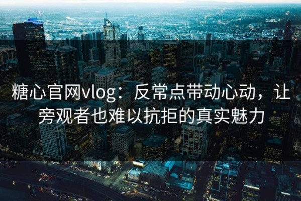 糖心官网vlog：反常点带动心动，让旁观者也难以抗拒的真实魅力