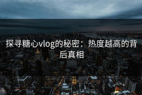 探寻糖心vlog的秘密：热度越高的背后真相
