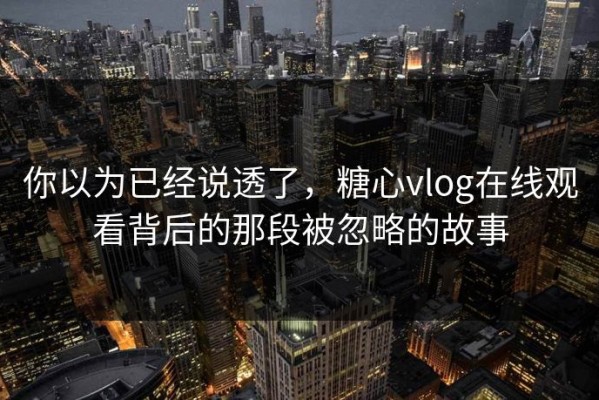 你以为已经说透了，糖心vlog在线观看背后的那段被忽略的故事