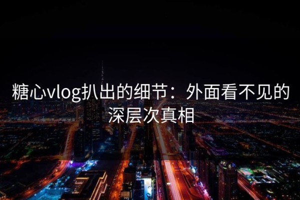糖心vlog扒出的细节：外面看不见的深层次真相